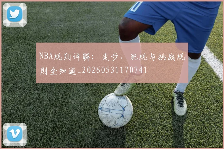 NBA规则详解:走步、犯规与挑战规则全知道_20260531170741