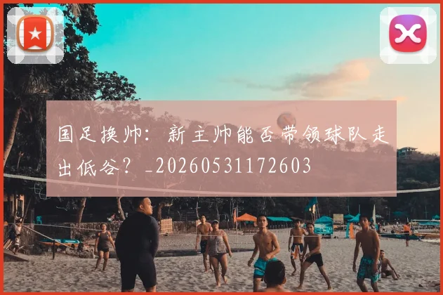 国足换帅:新主帅能否带领球队走出低谷?_20260531172603