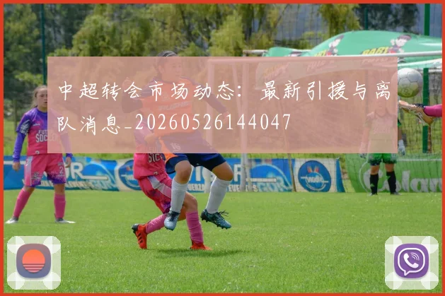 中超转会市场动态:最新引援与离队消息_20260526144047