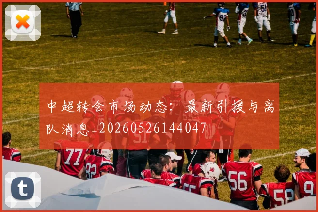 中超转会市场动态:最新引援与离队消息_20260526144047