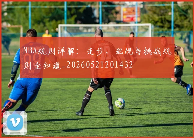 NBA规则详解:走步、犯规与挑战规则全知道_20260521201432
