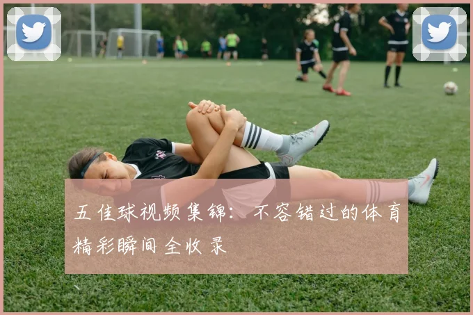 五佳球视频集锦:不容错过的体育精彩瞬间全收录
