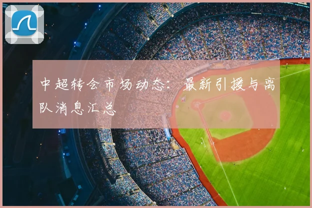 中超转会市场动态:最新引援与离队消息汇总