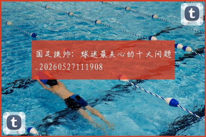 国足换帅：球迷最关心的十大问题_20260527111908