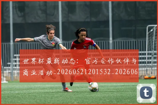 世界杯最新动态：官方合作伙伴与商业活动_20260521201532_20260607160346