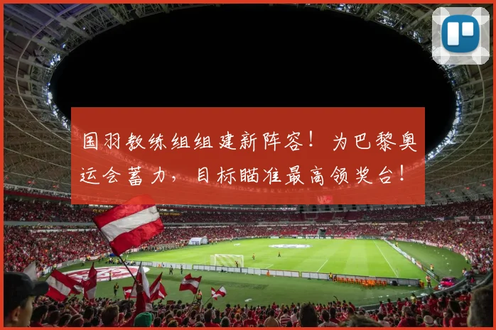 国羽教练组组建新阵容!为巴黎奥运会蓄力,目标瞄准最高领奖台!