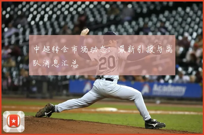 中超转会市场动态:最新引援与离队消息汇总