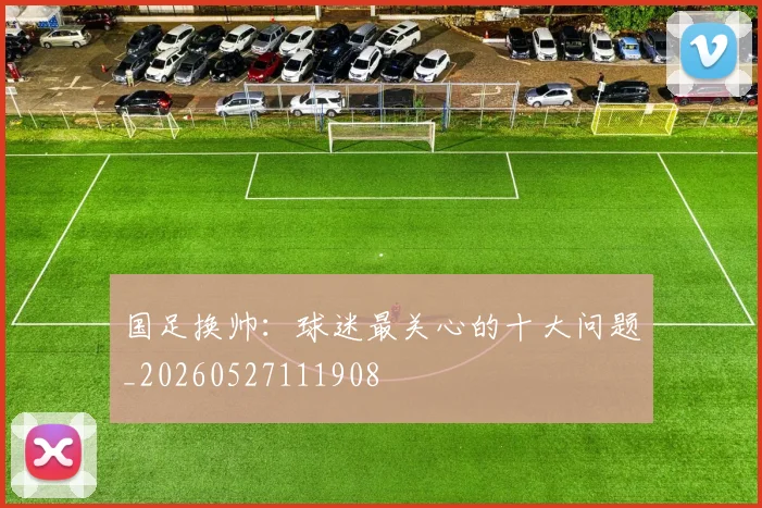国足换帅:球迷最关心的十大问题_20260527111908