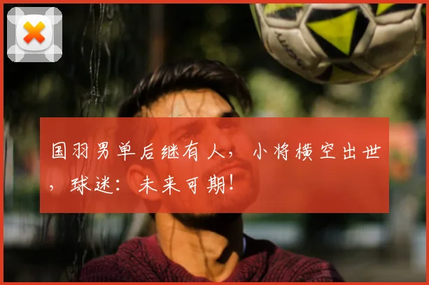 国羽男单后继有人,小将横空出世,球迷:未来可期!